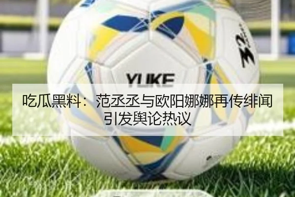 吃瓜黑料：范丞丞与欧阳娜娜再传绯闻引发舆论热议
